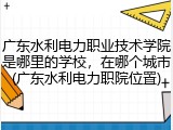 广东水利电力职业技术学院是哪里的学校，在哪个城市(广东水利电力职院位置)