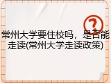 常州大学要住校吗，是否能走读(常州大学走读政策)