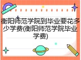 衡阳师范学院到毕业要花多少学费(衡阳师范学院毕业学费)