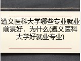 遵义医科大学哪些专业就业前景好，为什么(遵义医科大学好就业专业)