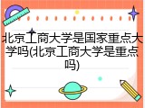北京工商大学是国家重点大学吗(北京工商大学是重点吗)