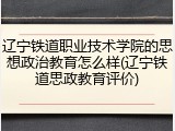 辽宁铁道职业技术学院的思想政治教育怎么样(辽宁铁道思政教育评价)