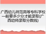 广西幼儿师范高等专科学校一般要多少分才能录取(广西幼师录取分数线)