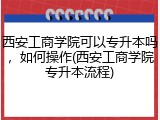 西安工商学院可以专升本吗，如何操作(西安工商学院专升本流程)