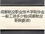 成都航空职业技术学院毕业一般工资多少钱(成都航空职院薪资)