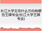 长江大学主攻什么方向有哪些王牌专业(长江大学王牌专业)