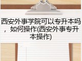 西安外事学院可以专升本吗，如何操作(西安外事专升本操作)
