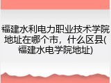 福建水利电力职业技术学院地址在哪个市，什么区县(福建水电学院地址)