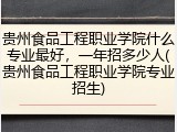 贵州食品工程职业学院什么专业最好，一年招多少人(贵州食品工程职业学院专业招生)