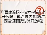 广西建设职业技术学院对外开放吗，能否进去参观(广西建设职院对外开放吗)