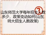 山东师范大学每年招生人数多少，政策变动如何(山东师大招生人数政策)