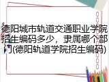 德阳城市轨道交通职业学院招生编码多少，隶属哪个部门(德阳轨道学院招生编码)