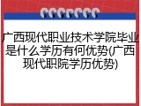 广西现代职业技术学院毕业是什么学历有何优势(广西现代职院学历优势)