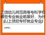 上饶幼儿师范高等专科学校哪些专业就业前景好，为什么(上饶幼专好就业专业)