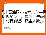 河北石油职业技术大学一届招收多少人，最近几年(河北石油近年招生人数)
