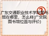 广东交通职业技术学院图书馆在哪里，怎么样(广交院图书馆位置与评价)