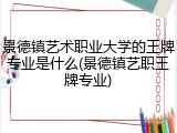 景德镇艺术职业大学的王牌专业是什么(景德镇艺职王牌专业)