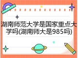 湖南师范大学是国家重点大学吗(湖南师大是985吗)