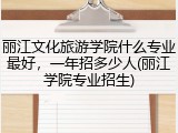 丽江文化旅游学院什么专业最好，一年招多少人(丽江学院专业招生)