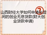 山西财经大学如何申请在读间的创业无息贷款(财大创业贷款申请)