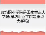 潍坊职业学院是国家重点大学吗(潍坊职业学院是重点大学吗)