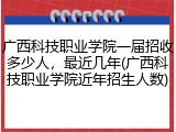 广西科技职业学院一届招收多少人，最近几年(广西科技职业学院近年招生人数)