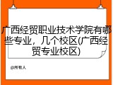 广西经贸职业技术学院有哪些专业，几个校区(广西经贸专业校区)