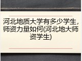 河北地质大学有多少学生，师资力量如何(河北地大师资学生)