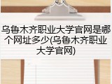 乌鲁木齐职业大学官网是哪个网址多少(乌鲁木齐职业大学官网)