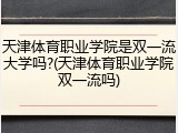 天津体育职业学院是双一流大学吗?(天津体育职业学院双一流吗)