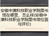 安徽中澳科技职业学院图书馆在哪里，怎么样(安徽中澳科技职业学院图书馆位置与评价)