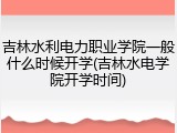 吉林水利电力职业学院一般什么时候开学(吉林水电学院开学时间)