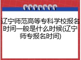辽宁师范高等专科学校报名时间一般是什么时候(辽宁师专报名时间)