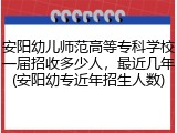 安阳幼儿师范高等专科学校一届招收多少人，最近几年(安阳幼专近年招生人数)