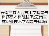 云南三鑫职业技术学院是专科还是本科院校呢(云南三鑫职业技术学院是专科吗)