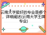 云南大学最好的专业是哪个，详细阐述(云南大学王牌专业)
