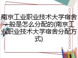 南京工业职业技术大学宿舍一般是怎么分配的(南京工业职业技术大学宿舍分配方式)