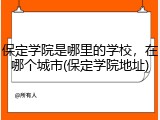 保定学院是哪里的学校，在哪个城市(保定学院地址)