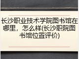 长沙职业技术学院图书馆在哪里，怎么样(长沙职院图书馆位置评价)