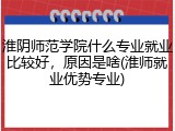 淮阴师范学院什么专业就业比较好，原因是啥(淮师就业优势专业)