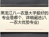 黑龙江八一农垦大学最好的专业是哪个，详细阐述(八一农大优势专业)