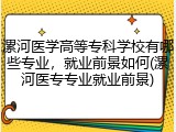 漯河医学高等专科学校有哪些专业，就业前景如何(漯河医专专业就业前景)