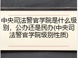 中央司法警官学院是什么级别，公办还是民办(中央司法警官学院级别性质)