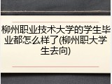 柳州职业技术大学的学生毕业都怎么样了(柳州职大学生去向)