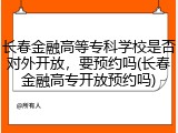 长春金融高等专科学校是否对外开放，要预约吗(长春金融高专开放预约吗)