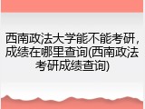 西南政法大学能不能考研，成绩在哪里查询(西南政法考研成绩查询)
