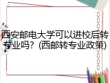 西安邮电大学可以进校后转专业吗？(西邮转专业政策)