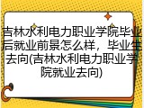 吉林水利电力职业学院毕业后就业前景怎么样，毕业生去向(吉林水利电力职业学院就业去向)