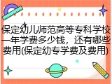 保定幼儿师范高等专科学校一年学费多少钱，还有哪些费用(保定幼专学费及费用)