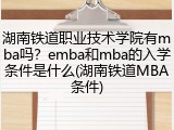 湖南铁道职业技术学院有mba吗？emba和mba的入学条件是什么(湖南铁道MBA条件)
